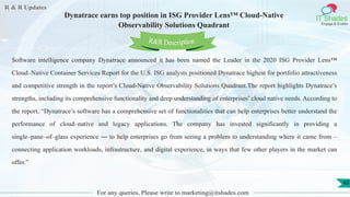 R & R Updates
IT Shades
Engage & Enable
Dynatrace earns top position in ISG Provider Lens™ Cloud-Native
Observability Solutions Quadrant
For any queries, Please write to marketing@itshades.com
40
Software intelligence company Dynatrace announced it has been named the Leader in the 2020 ISG Provider Lens™
Cloud–Native Container Services Report for the U.S. ISG analysts positioned Dynatrace highest for portfolio attractiveness
and competitive strength in the report’s Cloud-Native Observability Solutions Quadrant.The report highlights Dynatrace’s
strengths, including its comprehensive functionality and deep understanding of enterprises’ cloud native needs. According to
the report, “Dynatrace’s software has a comprehensive set of functionalities that can help enterprises better understand the
performance of cloud–native and legacy applications. The company has invested significantly in providing a
single–pane–of–glass experience ― to help enterprises go from seeing a problem to understanding where it came from –
connecting application workloads, infrastructure, and digital experience, in ways that few other players in the market can
offer.”
R&R Description
 