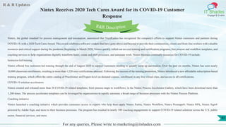 R & R Updates
IT Shades
Engage & Enable
Nintex Receives 2020 Tech Cares Award for its COVID-19 Customer
Response
For any queries, Please write to marketing@itshades.com
41
Nintex, the global standard for process management and automation, announced that TrustRadius has recognized the company's efforts to support Nintex customers and partners during
COVID-19, with a 2020 Tech Cares Award. This award celebrates software vendors that have gone above and beyond to provide their communities, clients and front-line workers with valuable
resources and critical support during the pandemic.Beginning in March 2020, Nintex quickly rolled-out no cost training and certification programs, free process and workflow templates, and
coaching services to help organizations digitally transform faster, create and shift processes, and automate work. Nintex business continuity resources for COVID-19 include:
Instructor-led training
Nintex offered free instructor-led training through the end of August 2020 to support customers needing to quickly ramp up automation. Over the past six months, Nintex has seen nearly
10,000 classroom enrollments, resulting in more than 1,520 new certifications attained. Following the success of the training promotion, Nintex introduced a new affordable subscription-based
training program, which offers the entire catalog of Practitioner and Expert-level on-demand courses, enrollment in any live virtual class, and access to all certifications.
COVID-19 solution accelerators
Nintex created and released more than 20 COVID-19 related templates, from process maps to workflows, in the Nintex Process Accelerator Gallery, which have been download more than
1,200 times. The process accelerator templates can be leveraged by organizations to rapidly automate a broad range of business processes with the Nintex Process Platform.
Coaching initiative
Nintex launched a coaching initiative which provides customers access to experts who help them apply Nintex Forms, Nintex Workflow, Nintex Promapp®, Nintex RPA, Nintex Sign®
powered by Adobe Sign, and more to their business processes. The program has resulted in nearly 100 coaching engagements to support COVID-19 related solutions across the U.S. public
sector, financial services, and more.
R&R Description
 