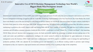 R & R Updates
IT Shades
Engage & Enable
Innovative Use of FICO Decision Management Technology Sees World’s
Biggest Bank Win Prestigious Award
For any queries, Please write to marketing@itshades.com
42
Industrial and Commercial Bank of China (ICBC), the world’s biggest bank and issuer of credit cards, has seen its innovative and extensive use of FICO
decision management technology recognized with the Credit Risk Technology Implementation of the Year Award from The Asian Banker.The award
from Asian Banker is one of the most prestigious in the financial services industry for Asia-Pacific and acknowledges the bank’s industry leadership in
the field of risk control.As of the end of June 2020, ICBC has issued more than 160 million credit cards and served more than 100 million customers,
maintaining its position as the world’s largest credit card issuing bank with the largest number of customers. The bank has over 8 million corporate
customers and 650 million consumer customers worldwide.One of ICBC’s stated aims is to build "China's No. 1 Credit Card Brand". After launching
FICO® Blaze Advisor® decision rules management system, the bank successfully applied the technology to multiple decision-making areas of the
credit card center and established a comprehensive intelligent risk control system.To deliver on the demand for agile deployment of decision
management across the business, ICBC Credit Card Center worked closely with FICO’s experts to establish a team to manage the rapid handling of
production problems. ICBC also adjusted the development process and innovated a set of efficient working models to promote rapid strategy
development as they saw responsive, high-speed iteration and continuous learning as key to gaining an edge on the competition.
R&R Description
 