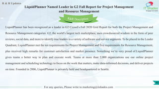 R & R Updates
IT Shades
Engage & Enable
LiquidPlanner Named Leader in G2 Fall Report for Project Management
and Resource Management
For any queries, Please write to marketing@itshades.com
45
LiquidPlanner has been recognized as a leader in G2 Crowd’s Fall 2020 Grid Report for both the Project Management and
Resource Management categories. G2, the world’s largest tech marketplace, uses crowdsourced wisdom in the form of peer
reviews, social data, and more to identify true leaders in a variety of software and service segments. To be placed in the Leader
Quadrant, LiquidPlanner met the ten requirements for Project Management and five requirements for Resource Management,
plus received high remarks for customer satisfaction and market presence. Something we’re very proud of.LiquidPlanner
gives teams a better way to plan and execute work. Teams at more than 2,000 organizations use our online project
management and scheduling technology to focus on the work that matters, make data-informed decisions, and deliver projects
on time. Founded in 2006, LiquidPlanner is privately held and headquartered in Seattle.
R&R Description
 