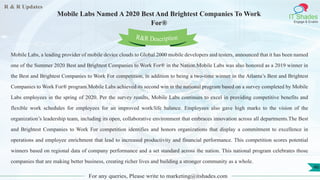 R & R Updates
IT Shades
Engage & Enable
Mobile Labs Named A 2020 Best And Brightest Companies To Work
For®
For any queries, Please write to marketing@itshades.com
46
Mobile Labs, a leading provider of mobile device clouds to Global 2000 mobile developers and testers, announced that it has been named
one of the Summer 2020 Best and Brightest Companies to Work For® in the Nation.Mobile Labs was also honored as a 2019 winner in
the Best and Brightest Companies to Work For competition, in addition to being a two-time winner in the Atlanta’s Best and Brightest
Companies to Work For® program.Mobile Labs achieved its second win in the national program based on a survey completed by Mobile
Labs employees in the spring of 2020. Per the survey results, Mobile Labs continues to excel in providing competitive benefits and
flexible work schedules for employees for an improved work/life balance. Employees also gave high marks to the vision of the
organization’s leadership team, including its open, collaborative environment that embraces innovation across all departments.The Best
and Brightest Companies to Work For competition identifies and honors organizations that display a commitment to excellence in
operations and employee enrichment that lead to increased productivity and financial performance. This competition scores potential
winners based on regional data of company performance and a set standard across the nation. This national program celebrates those
companies that are making better business, creating richer lives and building a stronger community as a whole.
R&R Description
 