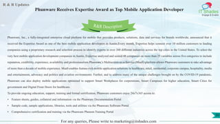 R & R Updates
IT Shades
Engage & Enable
Phunware Receives Expertise Award as Top Mobile Application Developer
For any queries, Please write to marketing@itshades.com
50
Phunware, Inc., a fully-integrated enterprise cloud platform for mobile that provides products, solutions, data and services for brands worldwide, announced that it
received the Expertise Award as one of the best mobile application developers in Austin.Every month, Expertise helps connect over 10 million customers to leading
companies using a proprietary research and selection process to identify experts in over 200 different industries across the top cities in the United States. To select the
very best mobile application development companies in Austin, Expertise analyzed and scored 48 companies on more than 25 variables across five categories to include
reputation, credibility, experience, availability and professionalism.Phunware’s Multiscreen-as-a-Service (MaaS) platform allows Phunware customers to take advantage
of more than a decade of mobile experience. MaaS enables feature-rich mobile application solutions in healthcare, retail, residential, corporate campus, hospitality, media
and entertainment, advocacy and politics and aviation environments. Further, and to address many of the unique challenges brought on by the COVID-19 pandemic,
Phunware can also deploy mobile applications optimized to support Smart Workplaces for corporations, Smart Campuses for higher education, Smart Cities for
government and Digital Front Doors for healthcare.
To provide ongoing education, support, training and formal certification, Phunware customers enjoy 24x7x365 access to:
• Feature sheets, guides, collateral and information via the Phunware Documentation Portal
• Sample code, sample applications, libraries, tools and utilities via the Phunware Software Portal
• Comprehensive certification and training via the Phunware Phenom Training Portal
R&R Description
 