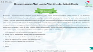 R & R Updates
IT Shades
Engage & Enable
Phunware Announces MaaS Licensing Win with Leading Pediatric Hospital
For any queries, Please write to marketing@itshades.com
51
Phunware, Inc., a fully-integrated enterprise cloud platform for mobile that provides products, solutions, data and services for brands worldwide, announced that it has closed another
Multiscreen-as-a-Service (MaaS) platform licensing win for a patient-centric digital front door mobile application portfolio with one of the nation’s leading pediatric hospitals (the
“Customer”). As one of the largest freestanding pediatric medical centers in the United States, digital transformation and innovation is a cornerstone of the Customer’s strategy to enhance their
patient and visitor experience, all while optimizing the utilization of their available resources for improved financial performance and better clinical outcomes.Phunware’s digital front door
not only enables feature-rich mobile application solutions for healthcare providers, but it also offers integrations with Electronic Health Records (EHRs) such as Epic and Cerner, as well as
telehealth service providers such as Teledoc and Amwell. This holistic approach eliminates the pain of managing dozens of point solutions while simultaneously offering staff, patients and
visitors a far more simplistic, cohesive and integrated healthcare experience. Additional capabilities include, but are not limited to:
• Mobile engagement for contextual notifications, including appointment reminders
• Real-time, “blue dot” indoor positioning, including mapping, navigation and wayfinding
• Beacon Maintenance to ensure optimal performance of all Location Based Services
• Epic MyChart integration with Face ID biometric login medical record access
• Prescription management with Teledoc and E-Visit functionality
• Staff directory
• Analytics
R&R Description
 