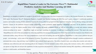 R & R Updates
IT Shades
Engage & Enable
RapidMiner Named a Leader in The Forrester Wave™: Multimodal
Predictive Analytics And Machine Learning, Q3 2020
For any queries, Please write to marketing@itshades.com
53
RapidMiner, an enterprise AI platform for people of all skill levels, announces that it has been recognized as a Leader in the Forrester Research, Inc. September
2020 report, The Forrester Wave™: Multimodal Predictive Analytics And Machine Learning, Q3 2020.This year’s report evaluated 11 multimodal predictive
analytics and machine learning (PAML) platforms based on 26 criteria, which are grouped into three high-level categories: current offering, strategy and market
presence. Criteria for the platforms assessed include collaboration, model evaluation, model operations (ModelOps) and more. Of the platforms evaluated,
RapidMiner received the highest possible scores in the modeling and model evaluation criteria, as well as in the ability to execute and solution roadmap
criteria.According to the report, “…RapidMiner might not just have something for everyone; it could have everything for everyone.” The report also notes,
“[RapidMiner] has some of the most productivity-enhancing capabilities for automated data preparation (Turbo Prep) and model development (Auto Model) in the
multimodal market, along with one of the most comprehensive visual tools for building data and ML pipelines.”RapidMiner is a data science platform that puts
people – not technology – at the center of the enterprise AI journey. The platform empowers users of all domains and skillsets through a seamless combination of
automated data science, drag and drop visual workflows, and notebook-based approaches. This allows business users, non-coding data scientists and coders to
collaborate more effectively and work interchangeably.In this evaluation, Forrester included vendors which, among other inclusion criteria, offer a solution that
can operate on large data sets and provide capabilities for data acquisition and preparation, statistical and machine learning (ML) algorithms, a differentiated user
interface to build models, and ModelOps features.
R&R Description
 