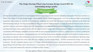 R & R Updates
IT Shades
Engage & Enable
The Origo Steering Wheel wins German Design Award 2021 for
outstanding design quality
For any queries, Please write to marketing@itshades.com
55
The Origo Steering Wheel concept has received recognition from the German Design Awards council for outstanding design quality. The project was chosen as a
Winner in the category of Excellent Product Design – Human-Machine Interface. German Design Awards is one of the world’s most highly renowned design
competitions. High standards are assured by an international jury recognizing only projects that truly represent pioneering contributions to the German and
international design landscape. The Origo Steering Wheel was developed within the Finnish automotive ecosystem, in collaboration between Canatu, Siili Auto,
TactoTek®, Rightware, and Northern Works as a part of the Multimodal In-Vehicle Interaction and Intelligent Information Presentation (MIVI) project.Transparent
three-dimensional touch surfaces enable an intuitive HMI and enhance freedom by design. Only relevant information is displayed on-screen at any time to avoid
overstimulation.While designing a minimalistic and intuitive HMI, the team wanted physical forms to be expressive, supporting the use of controls, something that
the current touch screens and capacitive controls quite often lack. The final Origo design perfectly aligns physical controls with the digital UI, creating an intuitive
and exciting user experience unlike anything seen on cars before.German Design Awards council advances the design-oriented landscape by identifying unique
design trends and rewarding the best entries across three main categories: “Excellent Product Design,” “Excellent Communications Design,” and “Excellent
Architecture.” The 2021 competition attracted a total of 4,172 project submissions from 60 countries, and the international jury rewarded 955 participants with
Special Mention, 362 with Winner, and 67 with Gold across 71 sub-categories. The winners will receive their prizes at the official award ceremony on February
19, 2021, as a part of the Ambiente 2021 trade show in Frankfurt am Main, Germany.
R&R Description
 