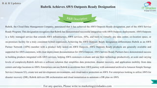 R & R Updates
IT Shades
Engage & Enable
Rubrik Achieves AWS Outposts Ready Designation
For any queries, Please write to marketing@itshades.com
56
Rubrik, the Cloud Data Management Company, announced that it has achieved the AWS Outposts Ready designation, part of the AWS Service
Ready Program. This designation recognizes that Rubrik has demonstrated successful integration with AWS Outposts deployments. AWS Outposts
is a fully managed service that extends AWS infrastructure, AWS services, APIs, and tools to virtually any data center, co-location space, or
on-premises facility for a truly consistent hybrid experience. Achieving the AWS Outposts Ready designation differentiates Rubrik as an AWS
Partner Network (APN) member with a product fully tested on AWS Outposts. AWS Outposts Ready products are generally available and
supported for AWS customers, with clear deployment documentation for AWS Outposts. AWS Service Ready Partners have demonstrated success
in building products integrated with AWS services, helping AWS customers evaluate and use their technology productively, at scale and varying
levels of complexity.Rubrik delivers a software solution that simplifies data protection, disaster recovery, and application mobility from data
centers and edge locations to AWS. Enterprises can use Rubrik to accelerate their AWS journey with automated archival to Amazon Simple Storage
Service (Amazon S3), create test and development environments, and cloud-native protection on AWS. For enterprises looking to utilize AWS for
disaster recovery (DR), Rubrik delivers DR orchestration and cloud instantiation to automate a DR plan on AWS.
R&R Description
 