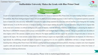 Customer Success Updates
IT Shades
Engage & Enable
Staffordshire University Makes the Grade with Blue Prism Cloud
For any queries, Please write to marketing@itshades.com
58
As part of its digital transformation strategy, Staffordshire University has chosen to implement Blue Prism Cloud, the market-leading intelligent automation
(IA) platform. Blue Prism intelligent digital workers will soon be deployed across multiple functions in order to deliver an exceptional experience across all
facets of student life at the university. Staffordshire University has built a strong reputation for innovation and sets itself the goal of being the UK’s leading
digital university. It was the first university in Europe to launch an eSports degree and has also led the way in its operations, being the first to migrate fully
to the cloud and to introduce an artificial intelligence (AI) coach for students. Now the university, which has 15,000 students, is pioneering the adoption of
Blue Prism’s (AIM:PRSM) enterprise robotic process automation (RPA) and intelligent digital workforce software. This gives generalist users the ability to
direct digital workers that automate complete process lifecycles.The digital workforce will also support the university’s longer-term plans to increase its
support to the region. The vision includes courses aimed at adults looking to acquire new digital skills, such as automation development, for which there is
high demand. By establishing strength and depth of experience in applying IA to its own operations, Staffordshire will have a stronger foundation for
launching these offerings.Blue Prism Cloud is the industry’s leading SaaS based intelligent automation platform. Boasting a complete suite of pre-integrated
cognitive skills and advanced AI-enabled management tools, it allows organisations to accelerate their transformation strategies without the burden of
managing an underlying infrastructure.
Description
 