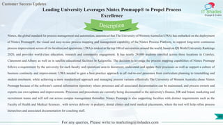 Customer Success Updates
IT Shades
Engage & Enable
Leading University Leverages Nintex Promapp® to Propel Process
Excellence
For any queries, Please write to marketing@itshades.com
60
Nintex, the global standard for process management and automation, announced that The University of Western Australia (UWA) has embarked on the deployment
of Nintex Promapp®, the visual and easy-to-use process mapping and management capability of the Nintex Process Platform, to support long-term continuous
process improvement across all its faculties and operations. UWA is ranked in the top 100 of universities around the world, based on QS World University Rankings
2020, and provides world-class education, research and community engagement. It has nearly 24,000 students enrolled across three locations in Crawley,
Claremont and Albany as well as in satellite educational facilities in Kalgoorlie. The decision to leverage the process mapping capabilities of Nintex Promapp
follows a requirement by the university for each faculty and operations area to document, understand and update their processes as well as support a culture of
business continuity and improvement. UWA needed to gain a best practice approach to all end-to-end processes from curriculum planning to timetabling and
student enrolment, while achieving a more standardised approach and managing process variants effectively.The University of Western Australia chose Nintex
Promapp because of the software's central information repository where processes and all associated documentation can be maintained, and process owners and
experts can own updates and improvements. Processes and procedures are currently being documented in the university's finance, HR and brand, marketing and
recruitment teams and will roll out across campus management thereafter. Nintex Promapp is also supporting faculties with distinct requirements such as the
Faculty of Health and Medical Sciences , with service delivery in podiatry, dental clinics and rural medical placements, where the tool will help refine process
hierarchies and associated documentation for coaching staff.
Description
 