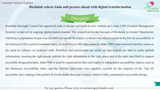 Customer Success Updates
IT Shades
Engage & Enable
Rochdale selects Jadu and presses ahead with digital transformation
For any queries, Please write to marketing@itshades.com
61
Rochdale Borough Council has appointed Jadu to design and build its new website on a Jadu CMS (Content Management
System), as part of its ongoing digital transformation. The council serves the borough of Rochdale in Greater Manchester,
which has a population of just over 220,000.Last month Rochdale’s website was ranked second in the UK for accessibility in
the Sitemorse UK Local Government Index, in front of over 400 other councils.Jadu CMS’s non-technical interface removes
the need for reliance on technical staff. Workflow and permissions are easily set and authors are able to easily publish
information, ensuring the right people publish the right information in the right place and at the right time.Built to support
accessible design principles, Jadu CMS is used by organisations that rank highly in independent accessibility indexes such as
the Sitemorse Accessibility Index and the Silktide Index.Jadu sites regularly account for the majority of the ‘Top 20’
accessible sites, making it the perfect fit for Rochdale Borough Council, which is fully committed to accessible design.
Description
 