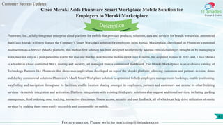 Customer Success Updates
IT Shades
Engage & Enable
Cisco Meraki Adds Phunware Smart Workplace Mobile Solution for
Employers to Meraki Marketplace
For any queries, Please write to marketing@itshades.com
62
Phunware, Inc., a fully-integrated enterprise cloud platform for mobile that provides products, solutions, data and services for brands worldwide, announced
that Cisco Meraki will now feature the Company’s Smart Workplace solution for employers in its Meraki Marketplace. Developed on Phunware’s patented
Multiscreen-as-a-Service (MaaS) platform, this mobile-first solution has been designed to effectively address critical challenges brought on by managing a
workplace not only in a post-pandemic world, but also one that has now become mobile-first.Cisco Systems, Inc.acquired Meraki in 2012, and, Cisco Meraki
is a leader in cloud controlled WiFi, routing and security, all managed from a centralized dashboard. The Meraki Marketplace is an exclusive catalog of
Technology Partners like Phunware that showcases applications developed on top of the Meraki platform, allowing customers and partners to view, demo
and deploy commercial solutions.Phunware’s MaaS Smart Workplace solution is optimized to help employers manage room bookings, enable positioning,
wayfinding and navigation throughout its facilities, enable location sharing amongst its employees, partners and customers and extend its other building
services via mobile integration and activation. Platform integrations with existing third-party solutions also support additional services, including parking
management, food ordering, asset tracking, interactive directories, fitness access, security and user feedback, all of which can help drive utilization of onsite
services by making them more easily accessible and consumable on mobile.
Description
 