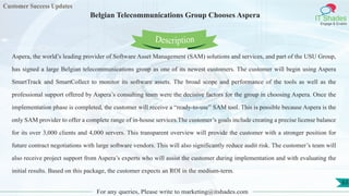 Customer Success Updates
IT Shades
Engage & Enable
Belgian Telecommunications Group Chooses Aspera
For any queries, Please write to marketing@itshades.com
63
Aspera, the world’s leading provider of Software Asset Management (SAM) solutions and services, and part of the USU Group,
has signed a large Belgian telecommunications group as one of its newest customers. The customer will begin using Aspera
SmartTrack and SmartCollect to monitor its software assets. The broad scope and performance of the tools as well as the
professional support offered by Aspera’s consulting team were the decisive factors for the group in choosing Aspera. Once the
implementation phase is completed, the customer will receive a “ready-to-use” SAM tool. This is possible because Aspera is the
only SAM provider to offer a complete range of in-house services.The customer’s goals include creating a precise license balance
for its over 3,000 clients and 4,000 servers. This transparent overview will provide the customer with a stronger position for
future contract negotiations with large software vendors. This will also significantly reduce audit risk. The customer’s team will
also receive project support from Aspera’s experts who will assist the customer during implementation and with evaluating the
initial results. Based on this package, the customer expects an ROI in the medium-term.
Description
 