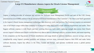 Customer Success Updates
IT Shades
Engage & Enable
Large US Manufacturer chooses Aspera for Oracle License Management
For any queries, Please write to marketing@itshades.com
64
Aspera, a leading provider of solutions and services for Software Asset Management (SAM) and part of the USU Group,
announced an over $300K contract with an enterprise US-based manufacturer (“The Customer”). The three-year SaaS agreement
is for Aspera’s Oracle license management technology, data discovery tools, and services.The Customer requires an automated
view of all Oracle usage within their company to be proactive rather than reactive with software negotiations and audits. Their
biggest software expense is with Oracle and their existing discovery tools aren’t capturing enough data across their Oracle
servers.Aspera’s solution uses Oracle-verified discovery data to deliver a thorough analysis, accurate details, and smart reporting.
It lets companies see the big picture of Oracle installations and usage details to optimize databases, uncover savings, and stay
compliant.By using Aspera’s product portfolio and in-house services team, customers improve their ROI and make better
software decisions. Aspera has offices in the USA, Canada and Europe, and operates worldwide across a global partner
ecosystem.
Description
 