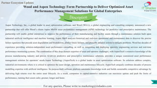 Partner Ecosystem Updates
IT Shades
Engage & Enable
Wood and Aspen Technology Form Partnership to Deliver Optimized Asset
Performance Management Solutions for Global Enterprises
For any queries, Please write to marketing@itshades.com
65
Aspen Technology, Inc., a global leader in asset optimization software, and Wood (WG.L), a global engineering and consulting company, announced a new
partnership that will offer Wood’s clients Aspen Mtell® asset performance management (APM) technology for predictive and prescriptive maintenance. The
partnership will enable global enterprises to improve the performance of their manufacturing and facility assets through a maintenance solution built upon
industrial artificial intelligence and machine learning. Aspen Mtell analyzes historical and real-time operational and maintenance data to discover the precise
failure signatures that precede asset degradation and breakdowns, predict future failures, and prescribe detailed actions to mitigate problems. Wood has decades of
experience providing solution-independent asset performance consulting, as well as integrating and deploying specialty engineering services and real-time
performance monitoring systems. The combination of this deep domain expertise of asset and operator challenges, with AspenTech’s extensive knowledge of the
process manufacturing industry and proven AI-driven predictive and prescriptive maintenance solutions, provides a unique customized asset performance
management solution for operators’ needs.Aspen Technology (AspenTech) is a global leader in asset optimization software. Its solutions address complex,
industrial environments where it is critical to optimize the asset design, operation and maintenance lifecycle. AspenTech uniquely combines decades of process
modelling expertise with artificial intelligence. Its purpose-built software platform automates knowledge work and builds sustainable competitive advantage by
delivering high returns over the entire asset lifecycle. As a result, companies in capital-intensive industries can maximize uptime and push the limits of
performance, running their assets safer, greener, longer and faster.
Description
 