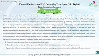Partner Ecosystem Updates
IT Shades
Engage & Enable
Cherwell Software and L3O Consulting Team Up to Offer Digital
Transformation Support
For any queries, Please write to marketing@itshades.com
67
L3O Consulting Ltd. (“L3O”), the Digital Transformation, Consultancy and Advisory Service, has partnered up with Cherwell Software, LLC, (“Cherwell”), the
global leader in service management, to support digital transformation initiatives. The partnership will help chief information officers (CIO), project management
offices (PMO), and business leaders of all kinds improve service management within their organizations, by establishing greater levels of automation, expanding
the use of employee self-service, and leveraging AI to improve the customer and employee experience. L3O Consulting was co-founded by Neil Sutch, Chief
Operating Officer, and Dan Broomham, Chief Revenue Officer. Prior to forming L3O, the two co-founders were responsible for delivering one of the largest
Cherwell implementations in the UK to date for a large global digital transformation company with 6,500 users. They are bringing this experience into L3O to help
organizations embrace new technology, improve business efficiency, and enhance customer experience through effective digital transformation. L3O Consulting
differentiates itself by going beyond the norm to accelerate business growth and to work with its clients far beyond the initial implementation, through to operations
and delivery. This long-term approach is reflected in its name which literally means “launch, expand, operate”:
• L = Launch i.e. create the strategy, focus on the outcome, launch the project
• 3 = Expand i.e. scaling the strategy with the appropriate skills (internal and external) to ensure the initiative is a long-term success
• = Operation i.e. be there to make sure the momentum remains into delivery, ensuring ongoing success, innovation, and the desired business outcome
Description
 