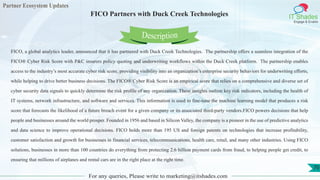 Partner Ecosystem Updates
IT Shades
Engage & Enable
FICO Partners with Duck Creek Technologies
For any queries, Please write to marketing@itshades.com
70
FICO, a global analytics leader, announced that it has partnered with Duck Creek Technologies. The partnership offers a seamless integration of the
FICO® Cyber Risk Score with P&C insurers policy quoting and underwriting workflows within the Duck Creek platform. The partnership enables
access to the industry’s most accurate cyber risk score, providing visibility into an organization’s enterprise security behaviors for underwriting efforts,
while helping to drive better business decisions. The FICO® Cyber Risk Score is an empirical score that relies on a comprehensive and diverse set of
cyber security data signals to quickly determine the risk profile of any organization. These insights outline key risk indicators, including the health of
IT systems, network infrastructure, and software and services. This information is used to fine-tune the machine learning model that produces a risk
score that forecasts the likelihood of a future breach event for a given company or its associated third-party vendors.FICO powers decisions that help
people and businesses around the world prosper. Founded in 1956 and based in Silicon Valley, the company is a pioneer in the use of predictive analytics
and data science to improve operational decisions. FICO holds more than 195 US and foreign patents on technologies that increase profitability,
customer satisfaction and growth for businesses in financial services, telecommunications, health care, retail, and many other industries. Using FICO
solutions, businesses in more than 100 countries do everything from protecting 2.6 billion payment cards from fraud, to helping people get credit, to
ensuring that millions of airplanes and rental cars are in the right place at the right time.
Description
 