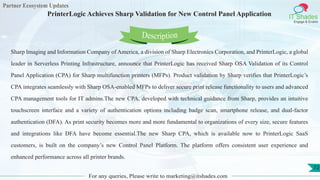 Partner Ecosystem Updates
IT Shades
Engage & Enable
PrinterLogic Achieves Sharp Validation for New Control Panel Application
For any queries, Please write to marketing@itshades.com
72
Sharp Imaging and Information Company of America, a division of Sharp Electronics Corporation, and PrinterLogic, a global
leader in Serverless Printing Infrastructure, announce that PrinterLogic has received Sharp OSA Validation of its Control
Panel Application (CPA) for Sharp multifunction printers (MFPs). Product validation by Sharp verifies that PrinterLogic’s
CPA integrates seamlessly with Sharp OSA-enabled MFPs to deliver secure print release functionality to users and advanced
CPA management tools for IT admins.The new CPA, developed with technical guidance from Sharp, provides an intuitive
touchscreen interface and a variety of authentication options including badge scan, smartphone release, and dual-factor
authentication (DFA). As print security becomes more and more fundamental to organizations of every size, secure features
and integrations like DFA have become essential.The new Sharp CPA, which is available now to PrinterLogic SaaS
customers, is built on the company’s new Control Panel Platform. The platform offers consistent user experience and
enhanced performance across all printer brands.
Description
 