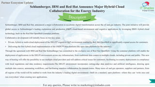 Partner Ecosystem Updates
IT Shades
Engage & Enable
Schlumberger, IBM and Red Hat Announce Major Hybrid Cloud
Collaboration for the Energy Industry
For any queries, Please write to marketing@itshades.com
73
Schlumberger, IBM and Red Hat, announced a major collaboration to accelerate digital transformation across the oil and gas industry. The joint initiative will provide
global access to Schlumberger’s leading exploration and production (E&P) cloud-based environment and cognitive applications by leveraging IBM’s hybrid cloud
technology, built on the Red Hat OpenShift container platform.
Collaborative development will initially focus on two key areas:
• Private, hybrid or multi-cloud deployment of the DELFI* cognitive E&P environment enabled by Red Hat OpenShift to significantly expand access for customers.
• Delivering the first hybrid cloud implementation of the OSDU™ data platform (the open data platform for the industry).
Through the agreement with IBM and Red Hat Schlumberger has committed to the exclusive use of Red Hat OpenShift. Using the container platform will enable the
deployment of applications in the DELFI environment across any infrastructure, from traditional data centers to multiple clouds, including private and public. This new
way of hosting will offer the possibility to use multiple cloud providers and will address critical issues for customers, facilitating in-country deployments in compliance
with local regulations and data residency requirements.The DELFI environment incorporates cutting-edge data analytics and artificial intelligence, drawing upon
multiple data sources, automating workflows, and facilitating seamless collaboration for domain teams. Many more oil and gas operators, suppliers and partners, from
all regions of the world will be enabled to work from the industry’s leading digital environment—built on a standard, open platform—where they can ‘write once and
run everywhere’ when creating new applications.
Description
 