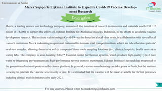 Environment & Social
IT Shades
Engage & Enable
Merck Supports Eijkman Institute to Expedite Covid-19 Vaccine Develop-
ment Research
For any queries, Please write to marketing@itshades.com
77
Merck, a leading science and technology company, announced the donation of research instruments and materials worth IDR 1.2
billion (€ 74,000) to support the efforts of Eijkman Institute for Molecular Biology, Indonesia, in its efforts to accelerate vaccine
development research. The institute is developing a Covid-19 vaccine based on a local virus strain, in collaboration with several local
research institutions.Merck is donating reagents and consumables to make viral transport medium, which are tubes that store patients’
swab test samples, allowing them to be safely transported from swab sampling locations (i.e., clinics, hospitals, health centers) to
testing labs. The company is also donating RiOs™ Essential water purification systems, which produce high-quality type-3 pure
water by integrating pre-treatment and high-performance reverse osmosis membranes.Eijkman Institute’s research has progressed to
the generation of sub-unit protein as the chosen platform. In general, vaccine manufacturing can take years to finish, but the institute
is racing to generate the vaccine seed in only a year. It is estimated that the vaccine will be made available for further processes
including clinical trials in Indonesia by early 2021.
Description
 