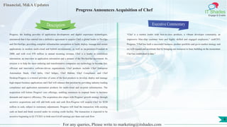 Lorem
ipsum
dolor sit
amet,
consec-
tetuer
Financial, M&A Updates
IT Shades
Engage & Enable
Progress Announces Acquisition of Chef
Progress, the leading provider of application development and digital experience technologies,
announced that it has entered into a definitive agreement to acquire Chef, a global leader in DevOps
and DevSecOps, providing complete infrastructure automation to build, deploy, manage and secure
applications in modern multi-cloud and hybrid environments, as well as on-premises.Founded in
2008, and with over $70 million in annual recurring revenue, Chef is a leader in continuous
automation, an innovator in application automation and a pioneer of the DevSecOps movement. Its
mission is to help the most enduring and transformative companies use technology to become fast,
efficient and innovative software-driven organizations. Chef products include: Chef Enterprise
Automation Stack, Chef Infra, Chef InSpec, Chef Habitat, Chef Compliance and Chef
Desktop.Progress is a trusted provider of some of the best products to develop, deploy and manage
high-impact business applications and Chef will enhance that position by providing industry-leading
compliance and application automation products for multi-cloud and on-prem infrastructure. The
acquisition will bolster Progress' core offerings, enabling customers to respond faster to business
demands and improve efficiency. The acquisition also aligns with Progress' growth strategy through
accretive acquisitions and will add both scale and cash flow.Progress will acquire Chef for $220
million in cash, subject to customary adjustments. Progress will fund the transaction with existing
cash on hand and funds secured under its existing credit facility. The transaction is expected to be
accretive beginning in Q1 FY2021 to both non-GAAP earnings per share and cash flow.
Executive Commentary
“Chef is a market leader with best-in-class products, a vibrant developer community, an
impressive blue-chip customer base and highly skilled and engaged employees,” saidCEO,
Progress. “Chef has built a successful business, product portfolio and go-to-market strategy and
we will expand and accelerate that by bringing our resources to bear, building on the momentum
Chef has established to date.”
For any queries, Please write to marketing@itshades.com
Description
4
 