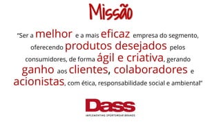 Missão
“Ser a melhor e a mais eficaz empresa do segmento,
oferecendo produtos desejados pelos
consumidores, de forma ágil e criativa, gerando
ganho aos clientes, colaboradores e
acionistas, com ética, responsabilidade social e ambiental”
 
