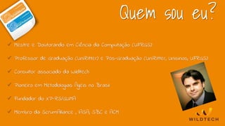 Quem sou eu?
 Mestre e Doutorando em Ciência da Computação (UFRGS)
 Professor de Graduação (UniRitter) e Pós-Graduação (UniRitter, Unisinos, UFRGS)
 Consultor associado da Wildtech
 Pioneiro em Metodologias Ágeis no Brasil
 Fundador do XP-RS/GUMA
 Membro da ScrumAlliance , IASA, SBC e ACM
 