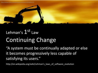 Continuing Change
Lehman’s 1st Law
“A system must be continually adapted or else
it becomes progressively less capable of
satisfying its users.”
http://www.flickr.com/photos/untitlism/2609684221/
http://en.wikipedia.org/wiki/Lehman's_laws_of_software_evolution
 