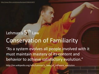 Conservation of Familiarity
Lehman’s 5th Law
“As a system evolves all people involved with it
must maintain mastery of its content and
behavior to achieve satisfactory evolution.”
http://www.flickr.com/photos/kevinpoh/3586321697/
http://en.wikipedia.org/wiki/Lehman's_laws_of_software_evolution
 