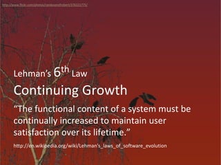 Continuing Growth
Lehman’s 6th Law
“The functional content of a system must be
continually increased to maintain user
satisfaction over its lifetime.”
http://www.flickr.com/photos/randysonofrobert/376221775/
http://en.wikipedia.org/wiki/Lehman's_laws_of_software_evolution
 
