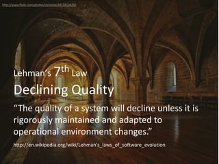 Declining Quality
Lehman’s 7th Law
“The quality of a system will decline unless it is
rigorously maintained and adapted to
operational environment changes.”
http://www.flickr.com/photos/reinante/4413913423/
http://en.wikipedia.org/wiki/Lehman's_laws_of_software_evolution
 