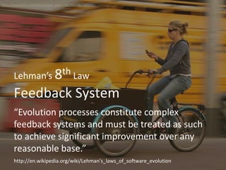 Feedback System
Lehman’s 8th Law
“Evolution processes constitute complex
feedback systems and must be treated as such
to achieve significant improvement over any
reasonable base.”
http://www.flickr.com/photos/pixel_addict/465394708/
http://en.wikipedia.org/wiki/Lehman's_laws_of_software_evolution
 