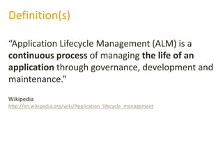“Application Lifecycle Management (ALM) is a
continuous process of managing the life of an
application through governance, development and
maintenance.”
Definition(s)
Wikipedia
http://en.wikipedia.org/wiki/Application_lifecycle_management
 