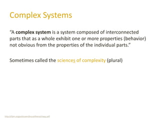 Complex Systems
“A complex system is a system composed of interconnected
parts that as a whole exhibit one or more properties (behavior)
not obvious from the properties of the individual parts.”
Sometimes called the sciences of complexity (plural)
http://cfpm.org/pub/users/bruce/thesis/chap4.pdf
 