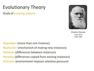 Evolutionary Theory
Population (more than one instance)
Replication (mechanism of making new instances)
Variation (differences between instances)
Heredity (differences copied from existing instances)
Selection (environment imposes selective pressure)
Charles Darwin
(naturalist)
1809-1882
Study of evolving systems
 