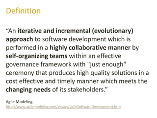 “An iterative and incremental (evolutionary)
approach to software development which is
performed in a highly collaborative manner by
self-organizing teams within an effective
governance framework with "just enough"
ceremony that produces high quality solutions in a
cost effective and timely manner which meets the
changing needs of its stakeholders.”
Definition
Agile Modeling
http://www.agilemodeling.com/essays/agileSoftwareDevelopment.htm
 