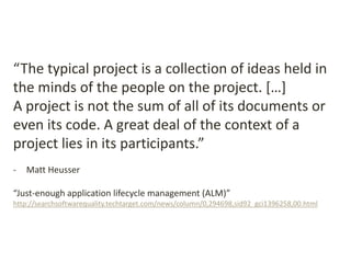 “The typical project is a collection of ideas held in
the minds of the people on the project. […]
A project is not the sum of all of its documents or
even its code. A great deal of the context of a
project lies in its participants.”
- Matt Heusser
“Just-enough application lifecycle management (ALM)”
http://searchsoftwarequality.techtarget.com/news/column/0,294698,sid92_gci1396258,00.html
 