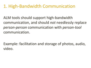 ALM tools should support high-bandwidth
communication, and should not needlessly replace
person-person communication with person-tool
communication.
Example: facilitation and storage of photos, audio,
video.
1. High-Bandwidth Communication
 