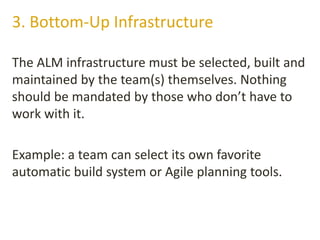 The ALM infrastructure must be selected, built and
maintained by the team(s) themselves. Nothing
should be mandated by those who don’t have to
work with it.
Example: a team can select its own favorite
automatic build system or Agile planning tools.
3. Bottom-Up Infrastructure
 