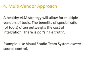 A healthy ALM strategy will allow for multiple
vendors of tools. The benefits of specialization
(of tools) often outweighs the cost of
integration. There is no “single truth”.
Example: use Visual Studio Team System except
source control.
4. Multi-Vendor Approach
 