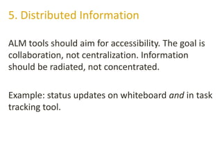 ALM tools should aim for accessibility. The goal is
collaboration, not centralization. Information
should be radiated, not concentrated.
Example: status updates on whiteboard and in task
tracking tool.
5. Distributed Information
 