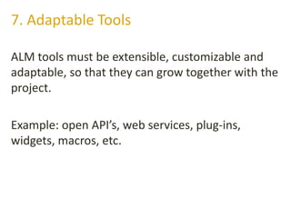 ALM tools must be extensible, customizable and
adaptable, so that they can grow together with the
project.
Example: open API’s, web services, plug-ins,
widgets, macros, etc.
7. Adaptable Tools
 