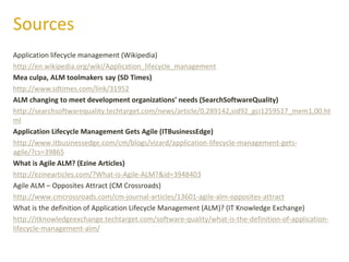 Application lifecycle management (Wikipedia)
http://en.wikipedia.org/wiki/Application_lifecycle_management
Mea culpa, ALM toolmakers say (SD Times)
http://www.sdtimes.com/link/31952
ALM changing to meet development organizations' needs (SearchSoftwareQuality)
http://searchsoftwarequality.techtarget.com/news/article/0,289142,sid92_gci1259517_mem1,00.ht
ml
Application Lifecycle Management Gets Agile (ITBusinessEdge)
http://www.itbusinessedge.com/cm/blogs/vizard/application-lifecycle-management-gets-
agile/?cs=39865
What is Agile ALM? (Ezine Articles)
http://ezinearticles.com/?What-is-Agile-ALM?&id=3948403
Agile ALM – Opposites Attract (CM Crossroads)
http://www.cmcrossroads.com/cm-journal-articles/13601-agile-alm-opposites-attract
What is the definition of Application Lifecycle Management (ALM)? (IT Knowledge Exchange)
http://itknowledgeexchange.techtarget.com/software-quality/what-is-the-definition-of-application-
lifecycle-management-alm/
Sources
 