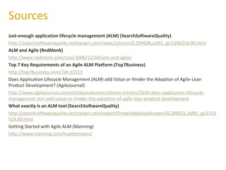 Just-enough application lifecycle management (ALM) (SearchSoftwareQuality)
http://searchsoftwarequality.techtarget.com/news/column/0,294698,sid92_gci1396258,00.html
ALM and Agile (RedMonk)
http://www.redmonk.com/cote/2006/12/04/alm-and-agile/
Top 7 Key Requirements of an Agile ALM Platform (Top7Business)
http://top7business.com/?id=15513
Does Application Lifecycle Management (ALM) add Value or Hinder the Adoption of Agile-Lean
Product Development? (AgileJournal)
http://www.agilejournal.com/articles/columns/column-articles/3326-does-application-lifecycle-
management-alm-add-value-or-hinder-the-adoption-of-agile-lean-product-development
What exactly is an ALM tool (SearchSoftwareQuality)
http://searchsoftwarequality.techtarget.com/expert/KnowledgebaseAnswer/0,289625,sid92_gci1523
524,00.html
Getting Started with Agile ALM (Manning)
http://www.manning.com/huettermann/
Sources
 