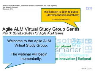 Jean-Louis (JL) Marechaux, Worldwide Technical Enablement Lead (CLM segment)
IBM Software, Rational
October 8, 2013

This session is open to public
(developerWorks members)
 http://bit.ly/AalmStGrp

Agile ALM Virtual Study Group Series
Part 3: Sprint activities for Agile ALM teams

Welcome to the Agile ALM
Virtual Study Group.
The webinar will begin
momentarily.
© 2013 IBM Corporation

 