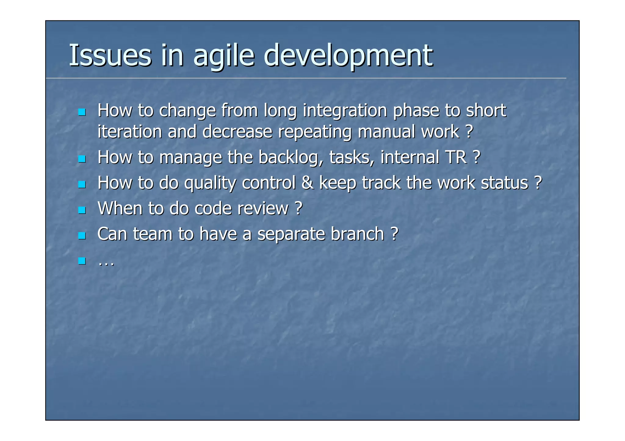 Issues in agile development
  How to change from long integration phase to short
  iteration and decrease repeating manual work ?
  How to manage the backlog, tasks, internal TR ?
  How to do quality control & keep track the work status ?
  When to do code review ?
  Can team to have a separate branch ?
  …
 