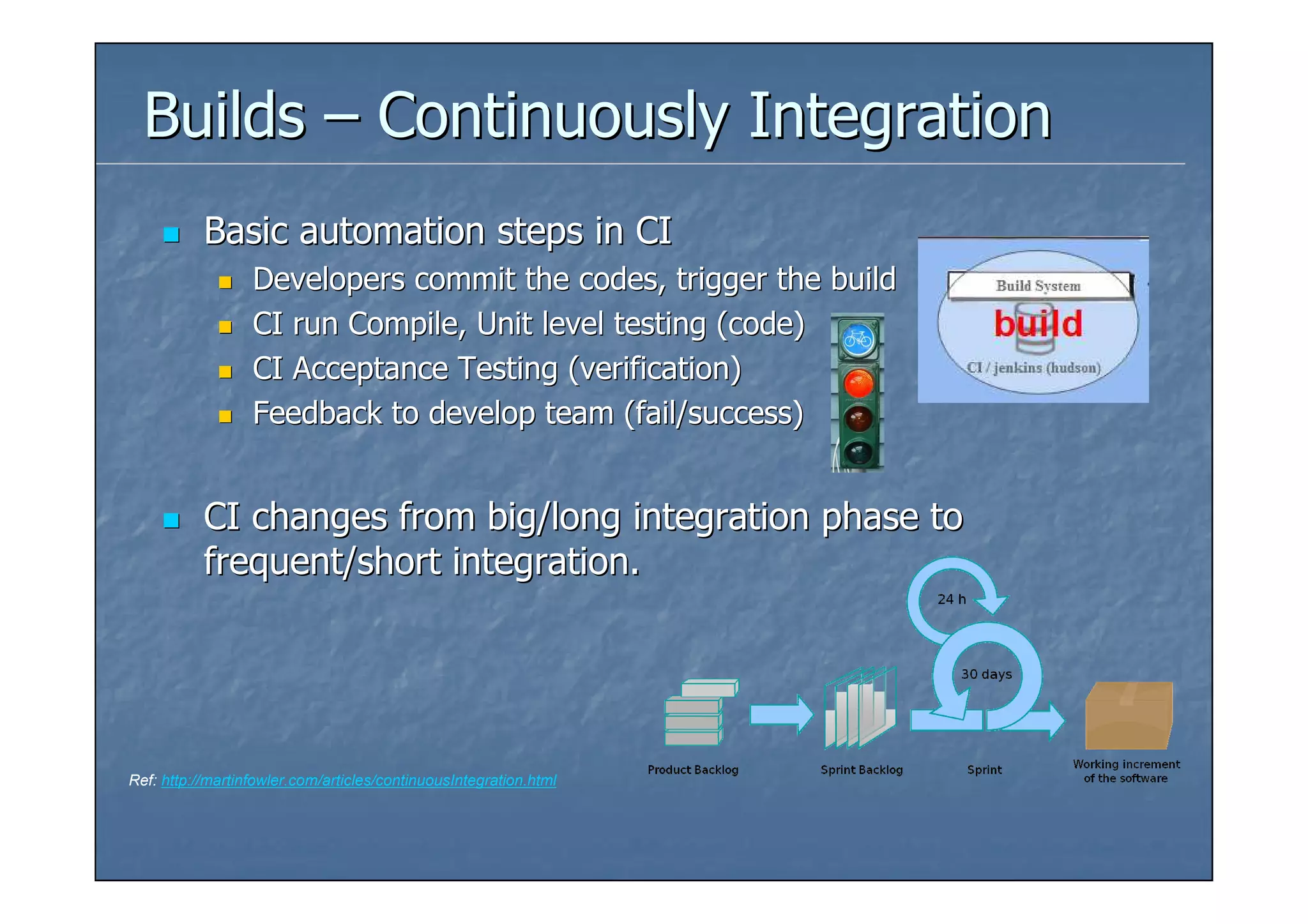 Builds – Continuously Integration
           Basic automation steps in CI
                  Developers commit the codes, trigger the build
                  CI run Compile, Unit level testing (code)
                  CI Acceptance Testing (verification)
                  Feedback to develop team (fail/success)


           CI changes from big/long integration phase to
           frequent/short integration.




Ref: http://martinfowler.com/articles/continuousIntegration.html
 