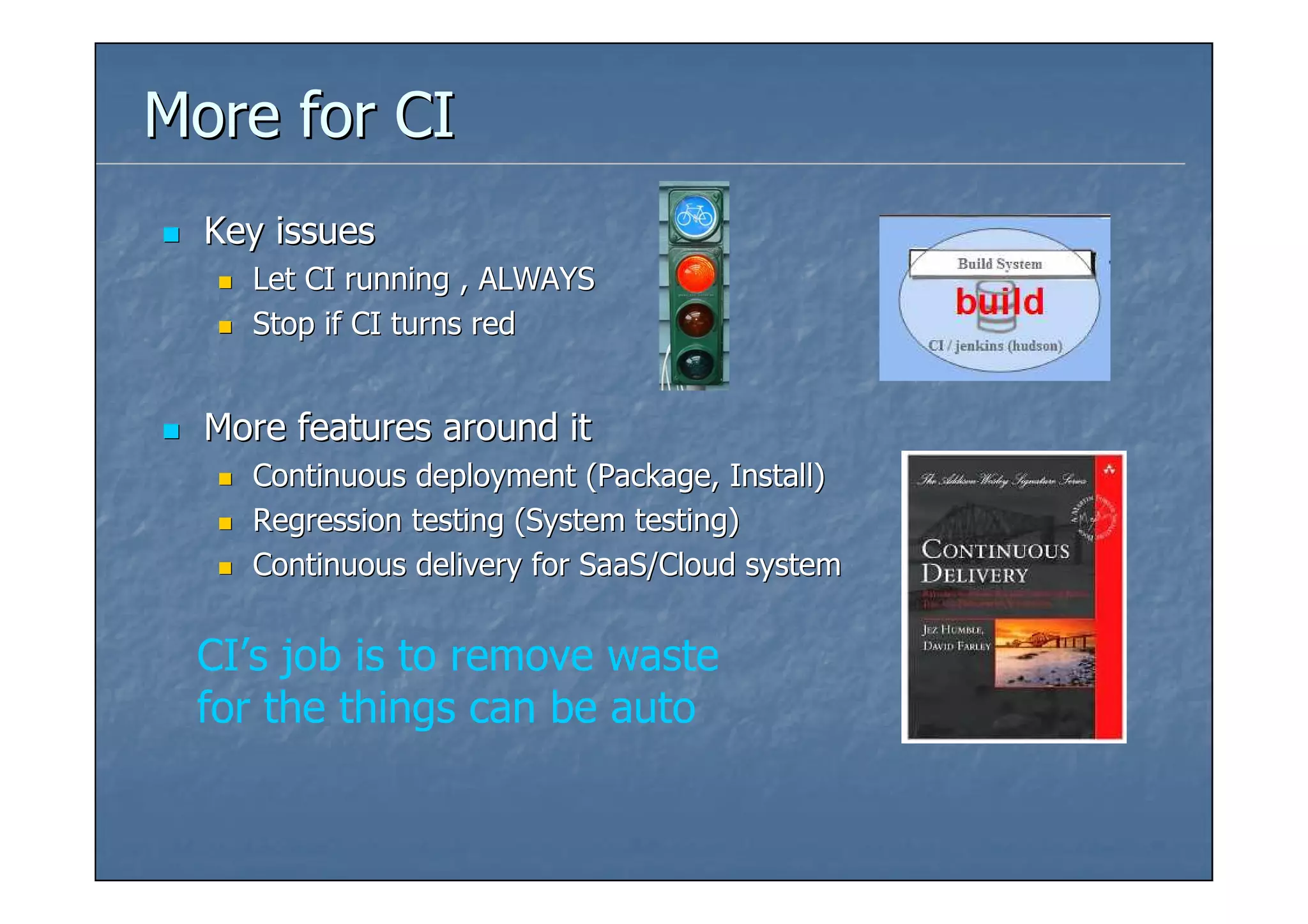 More for CI
  Key issues
    Let CI running , ALWAYS
    Stop if CI turns red


  More features around it
    Continuous deployment (Package, Install)
    Regression testing (System testing)
    Continuous delivery for SaaS/Cloud system


 CI’s job is to remove waste
 for the things can be auto
 