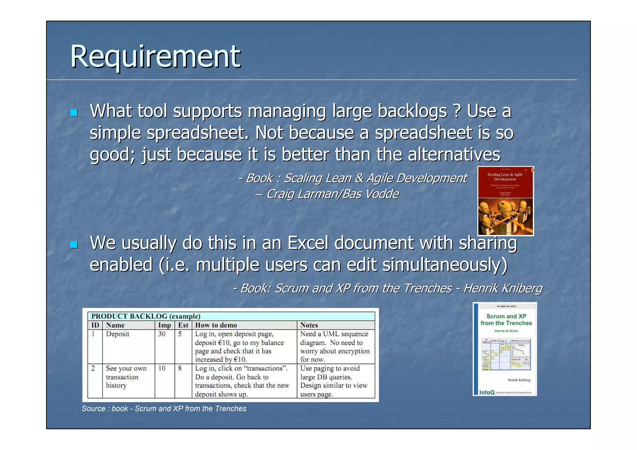 Requirement
  What tool supports managing large backlogs ? Use a
  simple spreadsheet. Not because a spreadsheet is so
  good; just because it is better than the alternatives
                                           - Book : Scaling Lean & Agile Development
                                              – Craig Larman/Bas Vodde



  We usually do this in an Excel document with sharing
  enabled (i.e. multiple users can edit simultaneously)
                                         - Book: Scrum and XP from the Trenches - Henrik Kniberg




Source : book - Scrum and XP from the Trenches
 