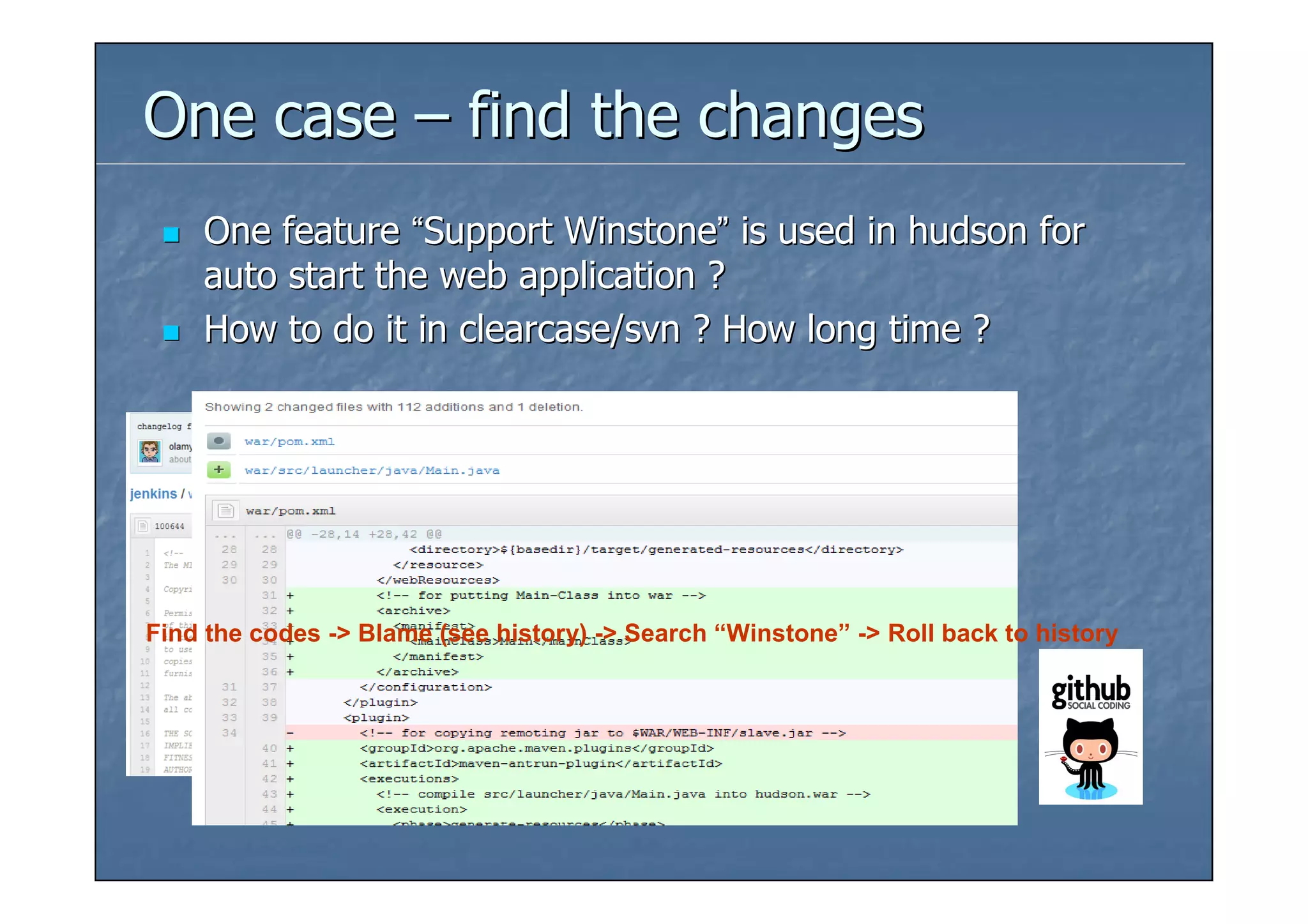 One case – find the changes
    One feature “Support Winstone” is used in hudson for
    auto start the web application ?
    How to do it in clearcase/svn ? How long time ?




Find the codes -> Blame (see history) -> Search “Winstone” -> Roll back to history
 