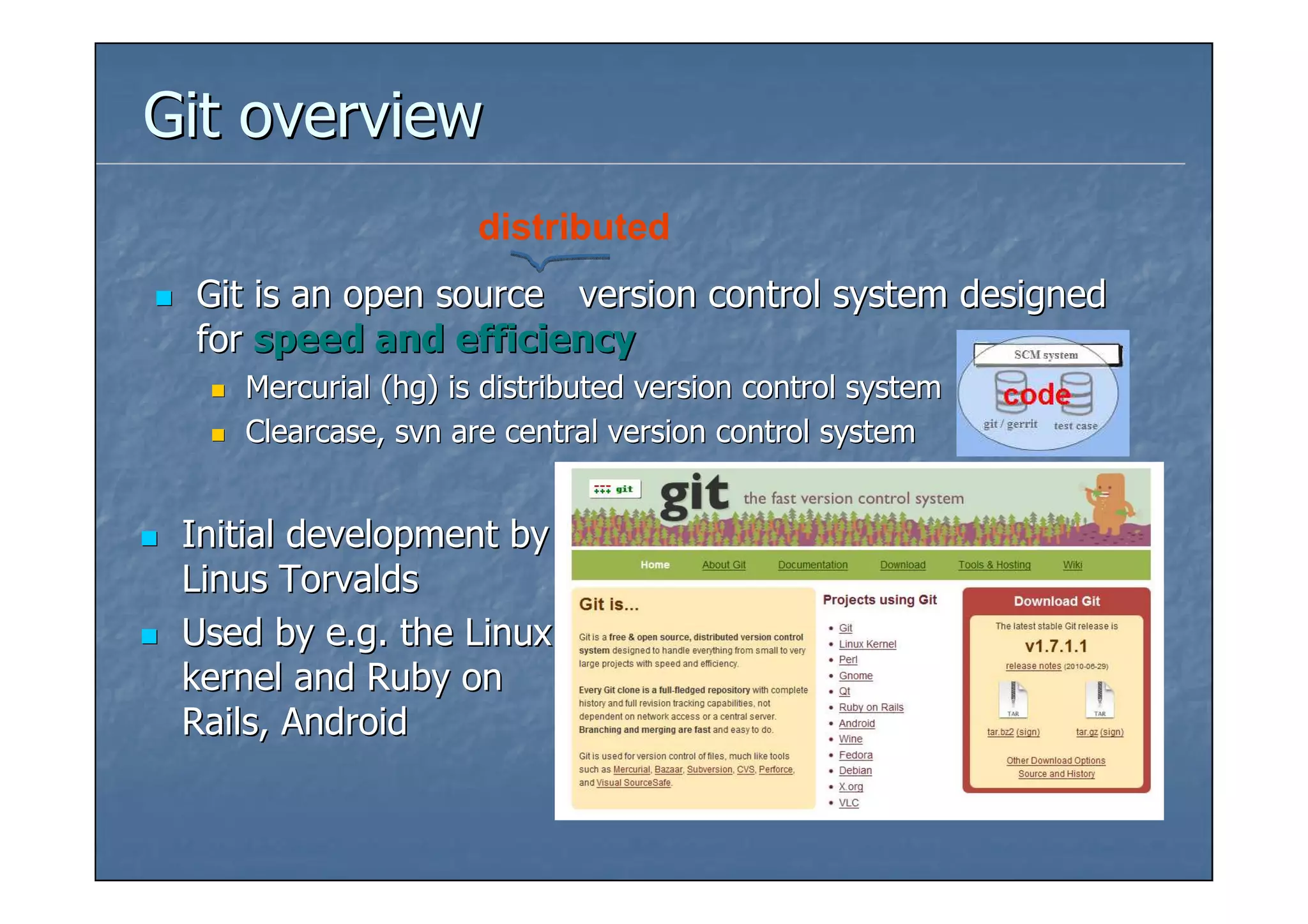 Git overview
                     distributed
 Git is an open source version control system designed
 for speed and efficiency
    Mercurial (hg) is distributed version control system
    Clearcase, svn are central version control system


 Initial development by
 Linus Torvalds
 Used by e.g. the Linux
 kernel and Ruby on
 Rails, Android
 