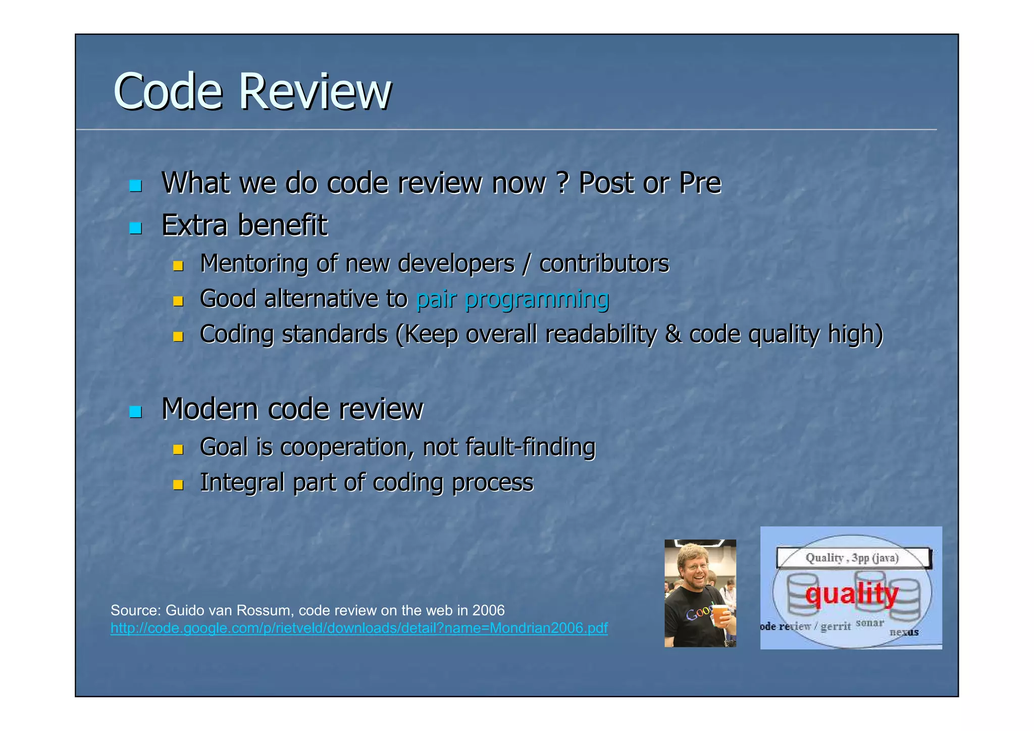 Code Review
       What we do code review now ? Post or Pre
       Extra benefit
            Mentoring of new developers / contributors
            Good alternative to pair programming
            Coding standards (Keep overall readability & code quality high)


       Modern code review
            Goal is cooperation, not fault-finding
            Integral part of coding process




Source: Guido van Rossum, code review on the web in 2006
http://code.google.com/p/rietveld/downloads/detail?name=Mondrian2006.pdf
 